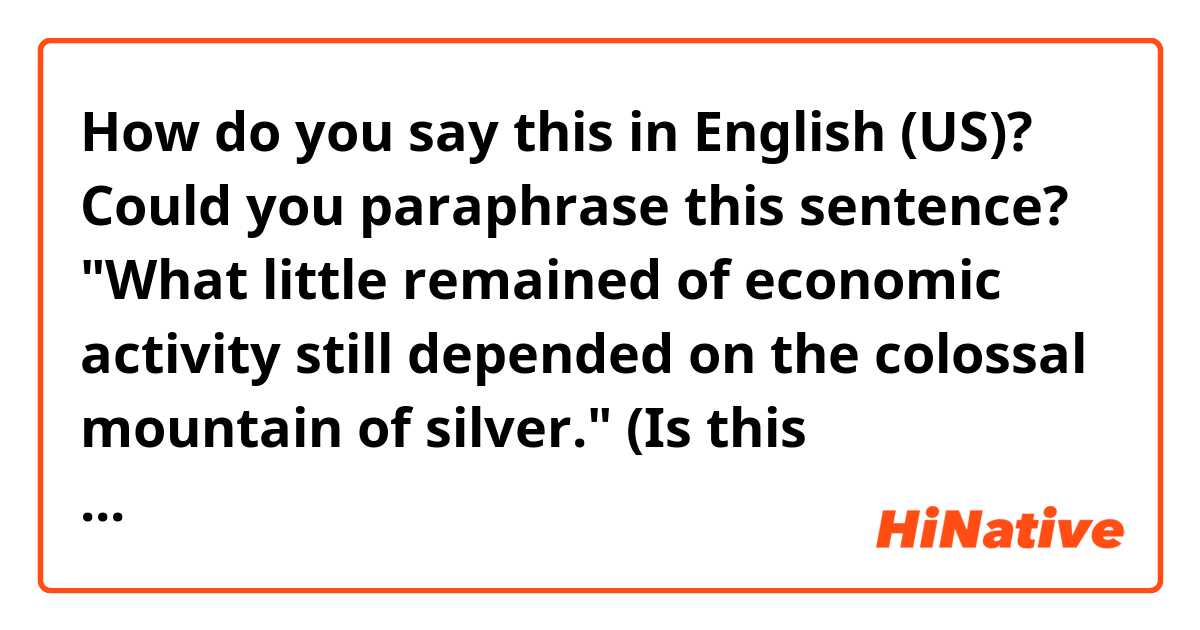 How do you say this in English (US)? Could you paraphrase this sentence?😀

"What little remained of economic activity still depended on the colossal mountain of silver."

(Is this formal-sounding or neutral enough to be used in everyday life conversation?☺)