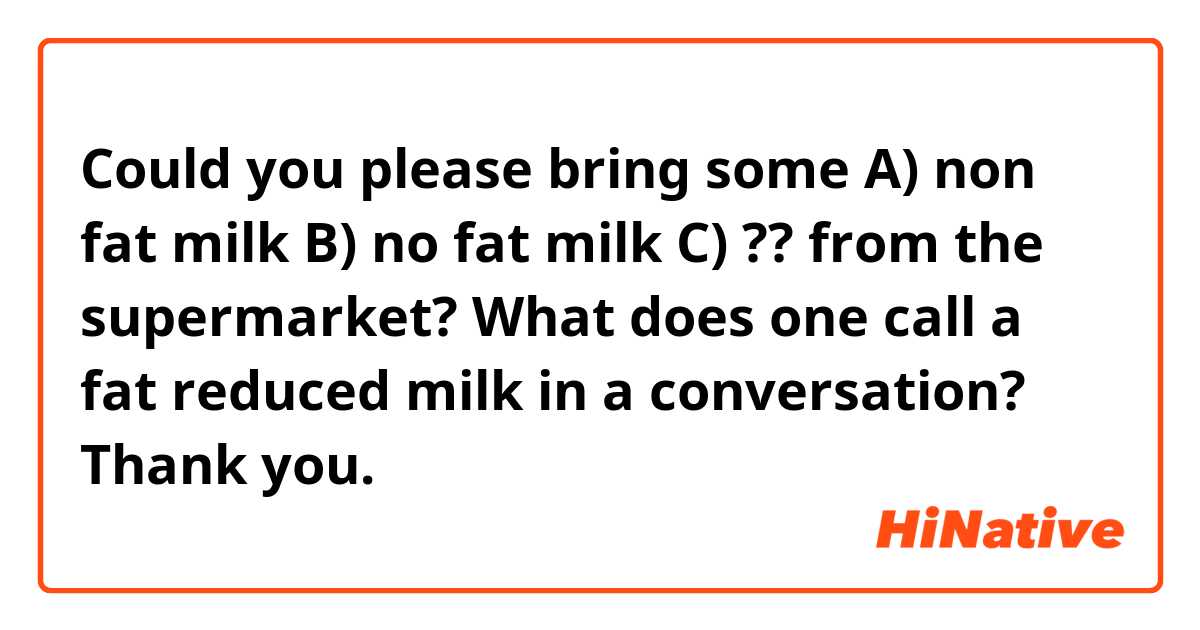 Could you please bring some 

A) non fat milk
B) no fat milk
C) ??

from the supermarket?

What does one call a fat reduced milk in a conversation?

Thank you. 😊
