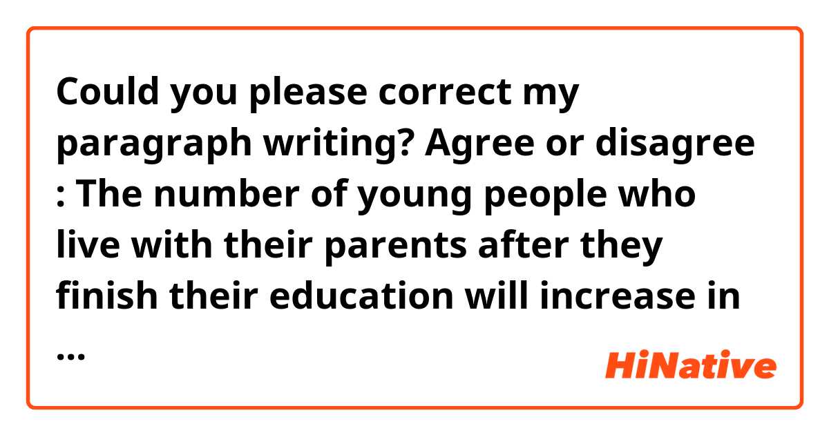 Could you please correct my paragraph writing?

 Agree or disagree : The number of young people who live with their parents after they finish their education will increase in the future.
    
  I agree with the idea that the number of young people who live with their parents after they finish their education will increase in the future. I have two reasons to support my opinion.
  First, young people can cut down on their costs of living. If they lived by themselves after finishing their education, it would cost too much because they have to pay for rent, groceries or necessities. However, they can save money if they live their parents.
  Secondly, it is more convenient for young people to do house chores by communicating with their families than to do that by themselves. Doing everything by myself needs too much time. If young people live with their parents, parents support for them. 
   From these reasons, it is possible to increase in the number of young people who live with their parents in the future. 

