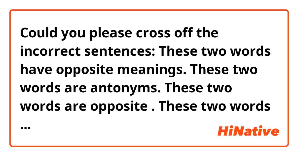 Could you please cross off the incorrect sentences:


These two words have opposite meanings.

These two words are antonyms.

These two words are opposite .

These two words are opposites of each other.

These two words mean the opposite.