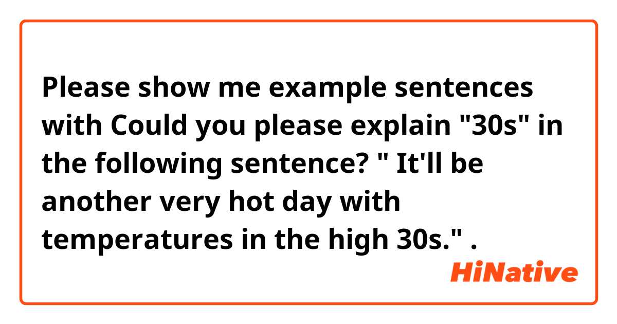 Please show me example sentences with Could you please explain "30s" in the following sentence? " It'll be another very hot day with temperatures in the high 30s.".