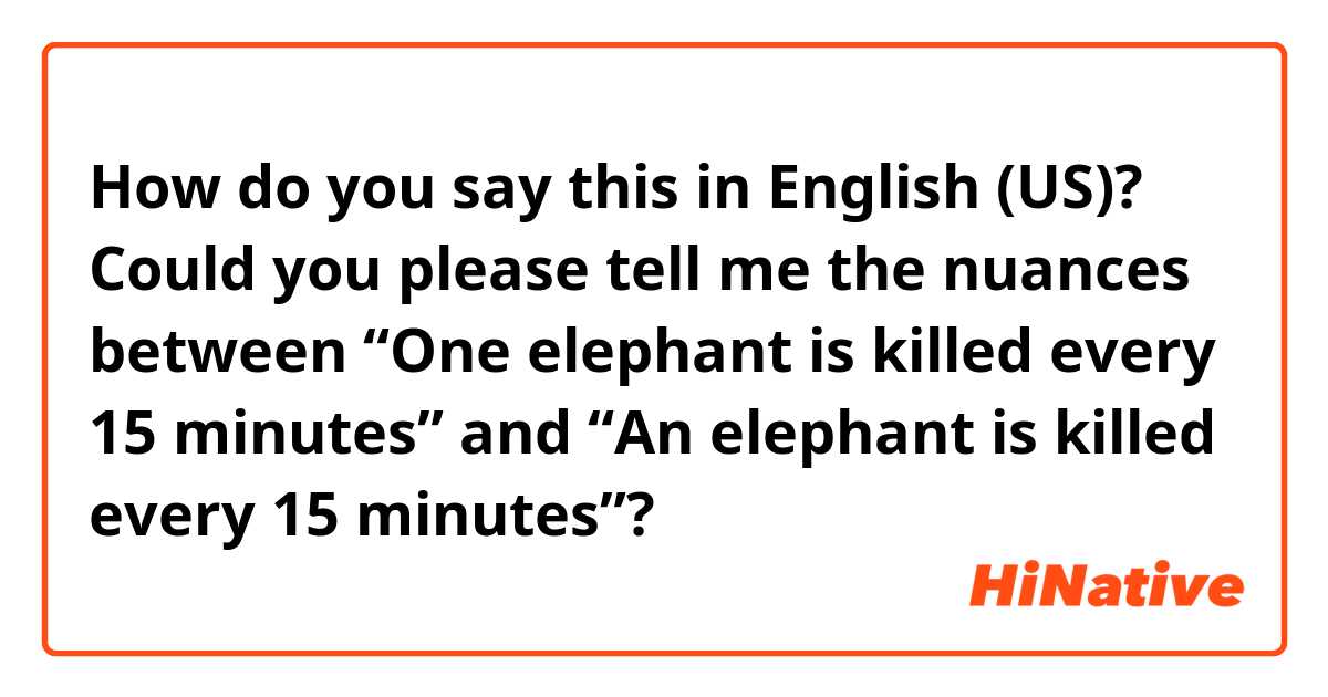 How do you say this in English (US)? Could you please tell me the nuances between “One elephant is killed every 15 minutes” and “An elephant is killed every 15 minutes”?