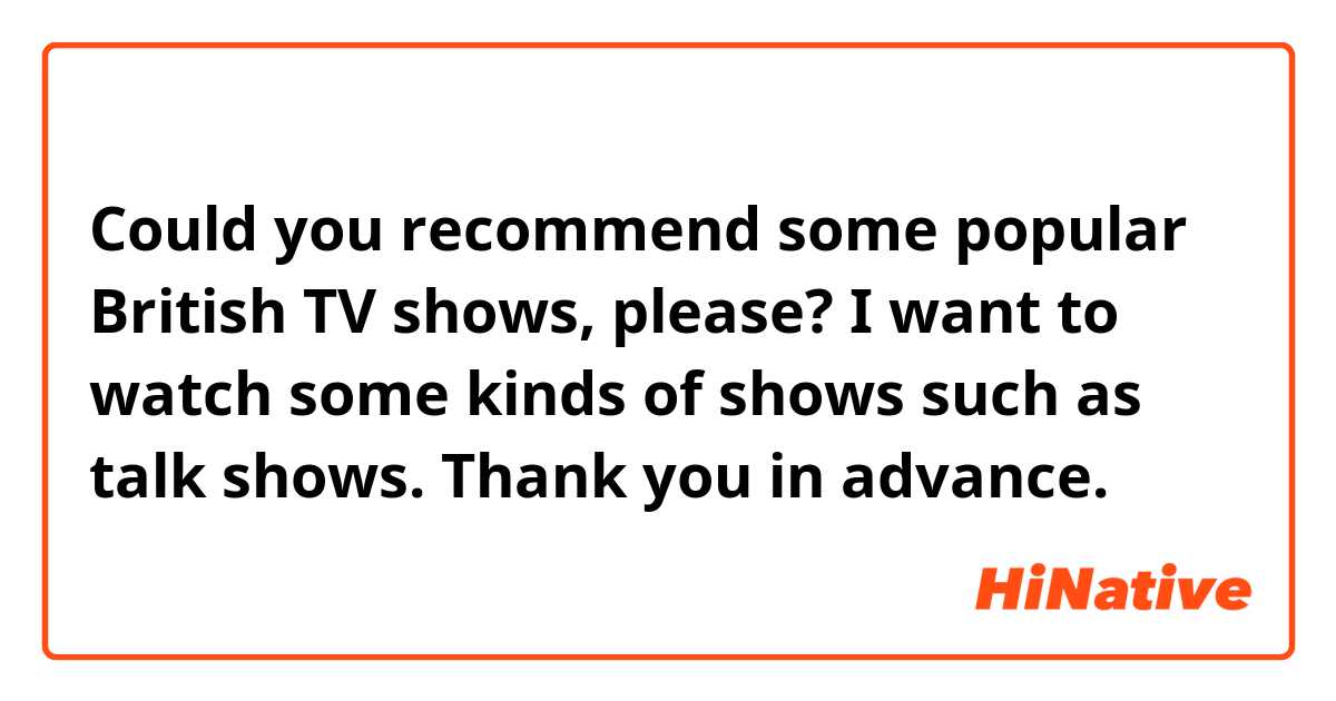 Could you recommend some popular British TV shows, please?

I want to watch some kinds of shows such as talk shows.

Thank you in advance.