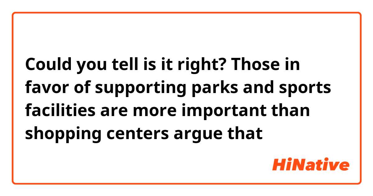 Could you tell is it right?
Those in favor of supporting parks and sports facilities are more important than shopping centers argue that⋯⋯