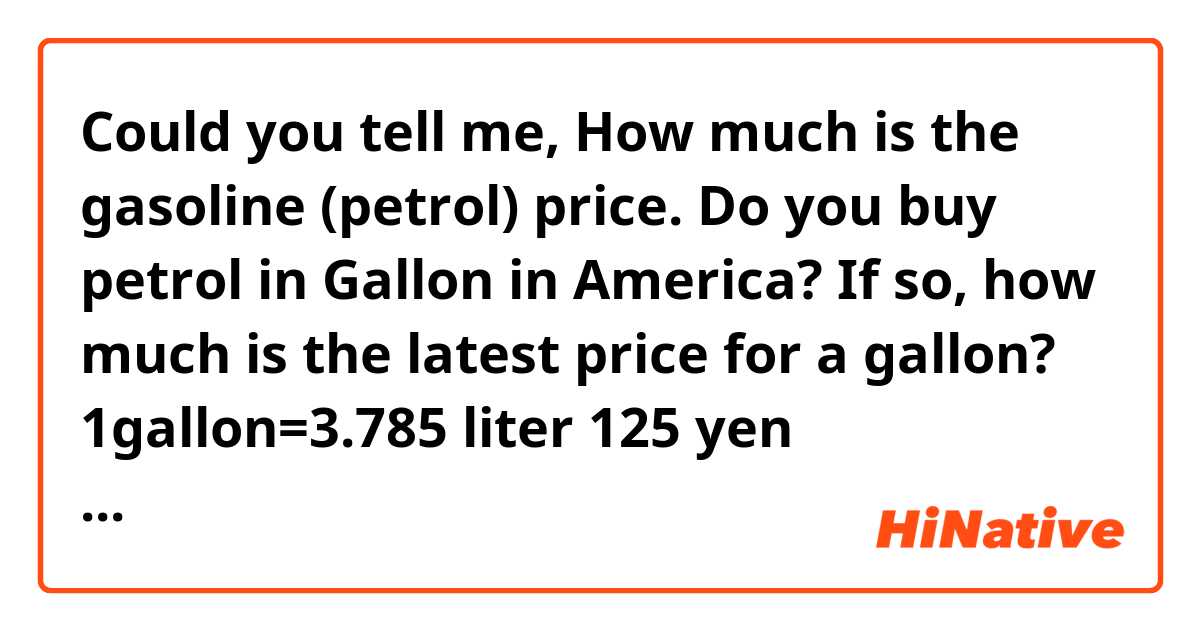 Could you tell me, How much is the gasoline (petrol) price.
Do you buy petrol in Gallon in America?  If so, how much is the latest price for  a gallon?

1gallon=3.785 liter 
125 yen 1liter=0.264172gallon
105yen to the us dollar
