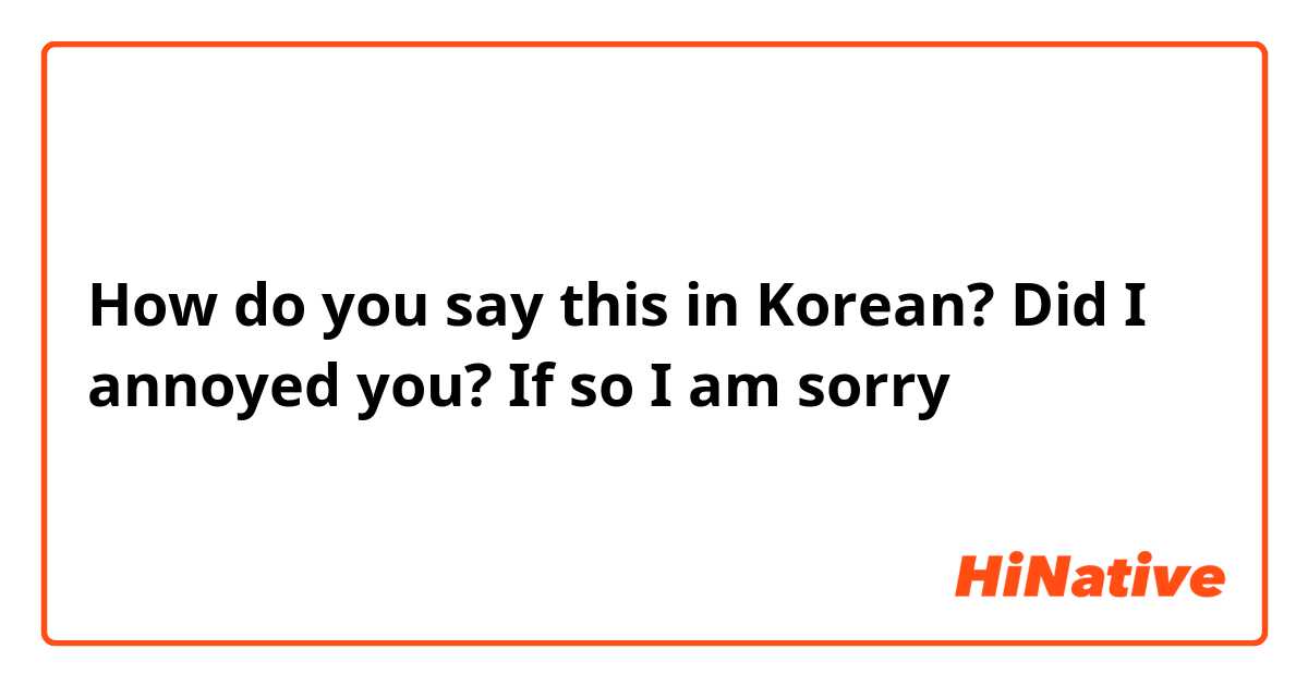 How do you say this in Korean? Did I annoyed you? If so I am sorry