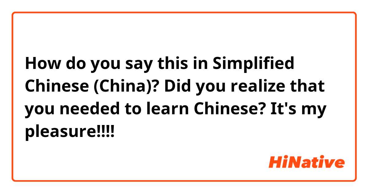 How do you say this in Simplified Chinese (China)? Did you realize that you needed to learn Chinese? It's my pleasure!!!! 
