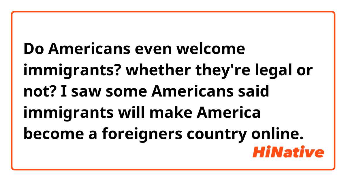 Do Americans even welcome immigrants? whether they're legal or not? I saw some Americans said immigrants will make America become a foreigners country online. 