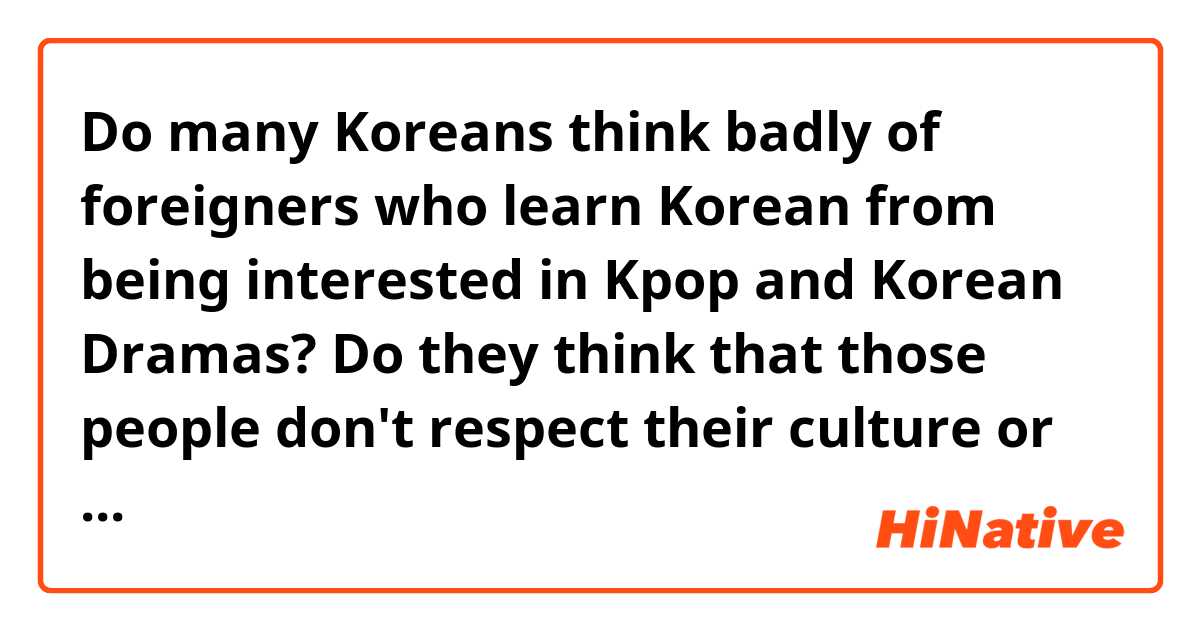 Do many Koreans think badly of foreigners who learn Korean from being interested in Kpop and Korean Dramas? Do they think that those people don't respect their culture or do they encourage people to be curious about Korea?