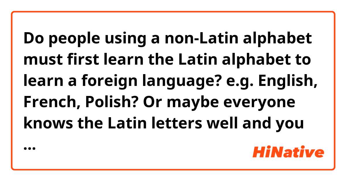 Do people using a non-Latin alphabet must first learn the Latin alphabet to learn a foreign language?  e.g. English, French, Polish?  Or maybe everyone knows the Latin letters well and you only need to know the special characters?  I would add that the same letter is pronounced differently in each language.