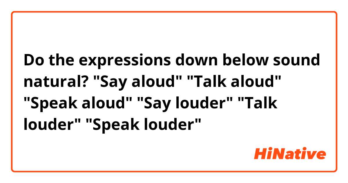 Do the expressions down below sound natural?

"Say aloud"
"Talk aloud"
"Speak aloud"
"Say louder"
"Talk louder"
"Speak louder"