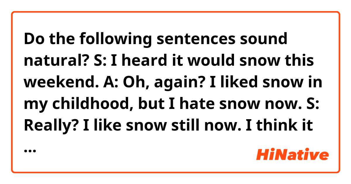 Do the following sentences sound natural?

S: I heard it would snow this weekend.
A: Oh, again? I liked snow in my childhood, but I hate snow now.
S: Really? I like snow still now. I think it makes everything calm.
A: Uh-huh, but I don't like drinking with snowing. I can't go to anywhere.
S: I will give you a ride to anywhere, if you don't mind.
A: Thank you, but no thank you. Or rather, I want to stay home when it's snowing.