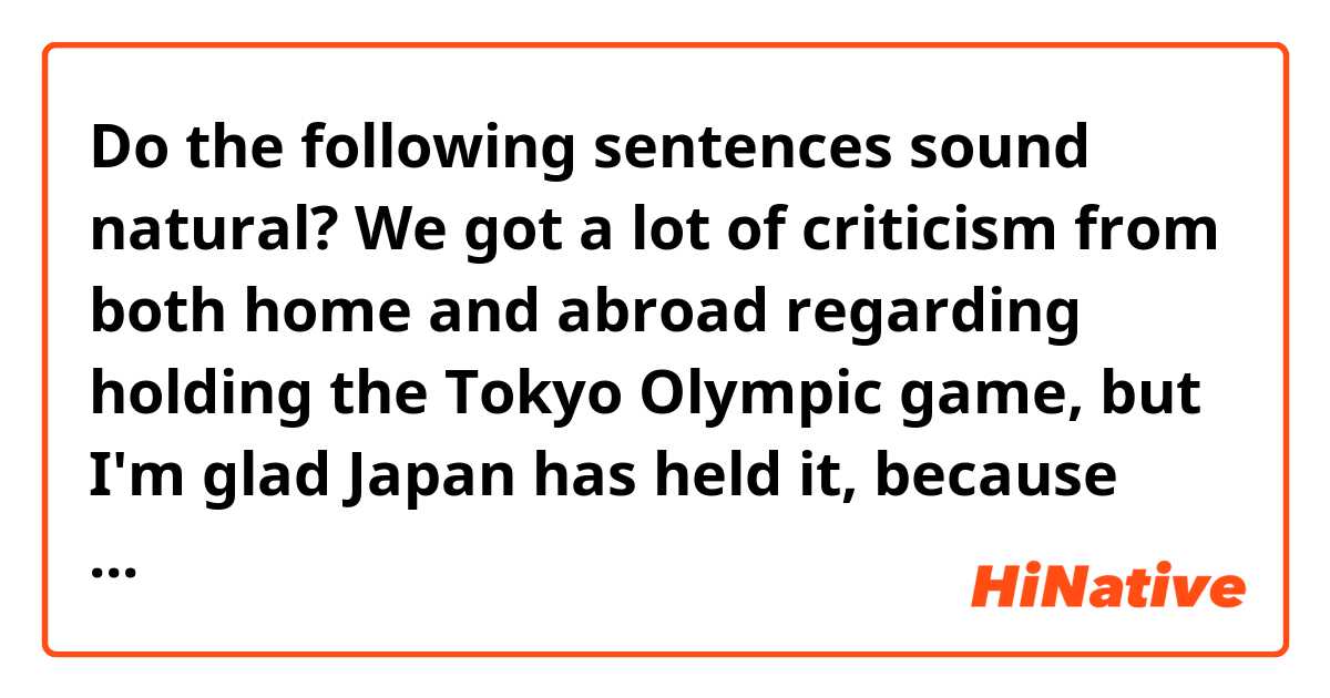 Do the following sentences sound natural?

We got a lot of criticism from both home and abroad regarding holding the Tokyo Olympic game, but I'm glad Japan has held it, because the players have showed their tenacity and tough sprite to us.