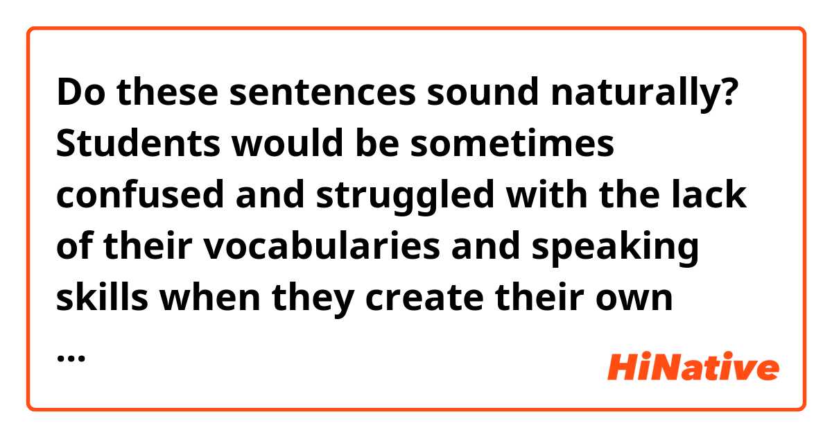 Do these sentences sound naturally?

Students would be sometimes confused and struggled with the lack of their vocabularies and speaking skills when they create their own sentences and expand their conversation.
In that case, the instructor provides students some model phrases and advice in English in order to encourage their conversation smoothly and naturally. The instructor suggests sentences with grammar, words, and phrases that the students have already learned.