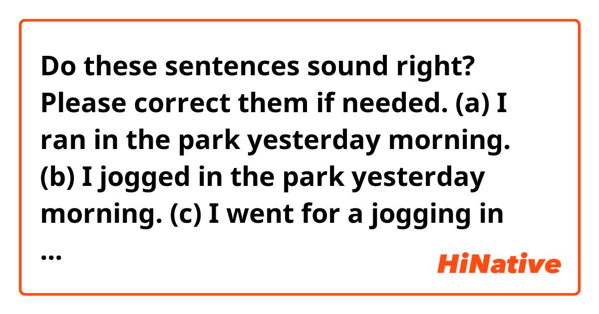 Do these sentences sound right? Please correct them if needed.
(a) I ran in the park yesterday morning.
(b) I jogged in the park yesterday morning.
(c) I went for a jogging in the park yesterday morning.

