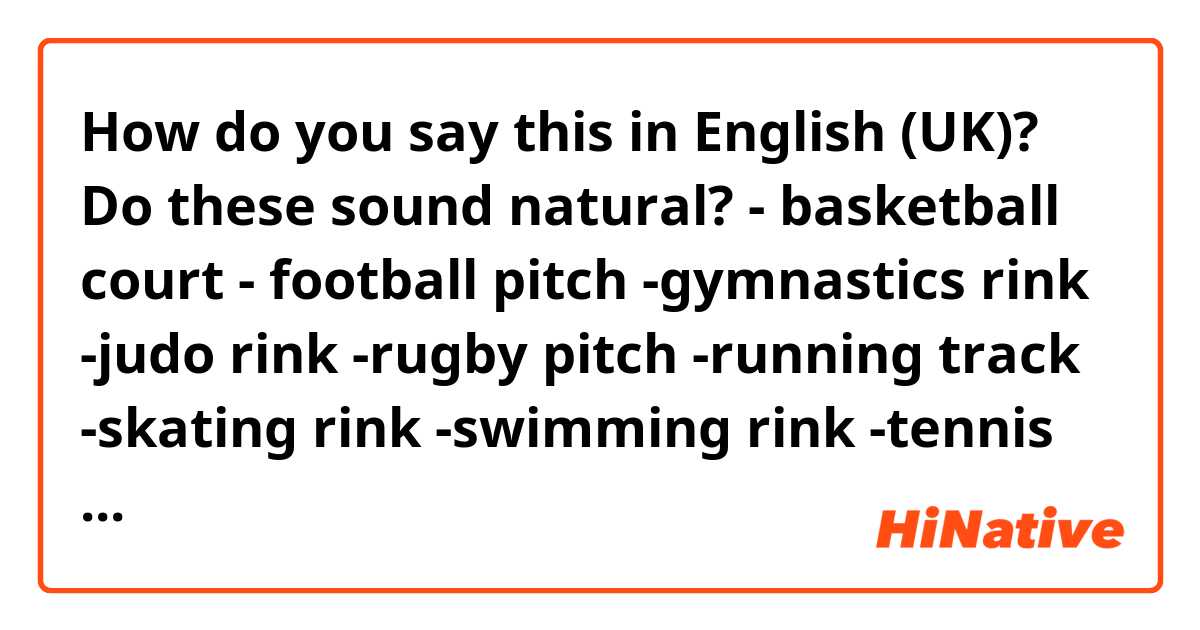 How do you say this in English (UK)? Do these sound natural?
- basketball court
- football pitch
-gymnastics rink
-judo rink
-rugby pitch
-running track
-skating rink
-swimming rink
-tennis pitch
-volleyball court