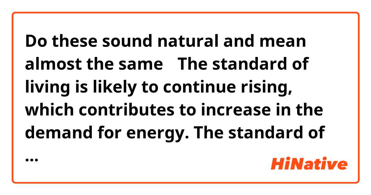 Do these sound natural and mean almost the same？
The standard of living is likely to continue rising, which contributes to increase in the demand for energy. 
The standard of living is unlikely to stop rising, which contributes to increase in the demand for energy. 