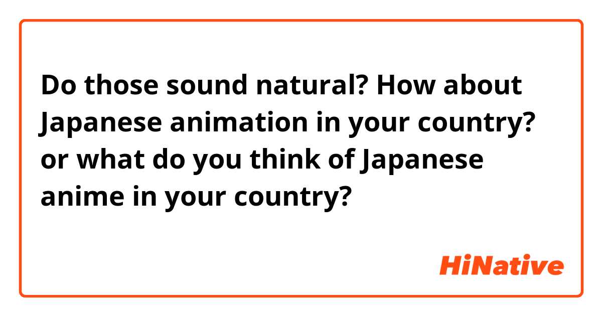 Do those sound natural?

How about Japanese animation in your country?
or
what do you think of Japanese anime in your country?

あなたの国では日本のアニメはどんな感じですか？