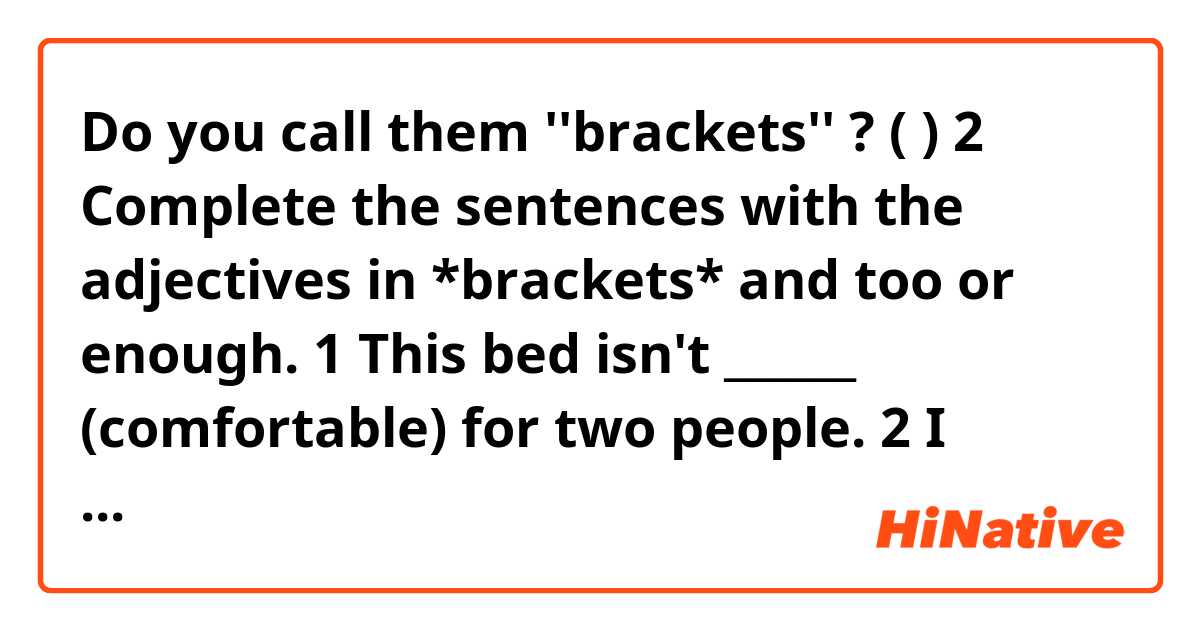 Do you call them ''brackets'' ? ( ) 
✅ 2 Complete the sentences with the adjectives in *brackets*
and too or enough.

 1 This bed isn't ______ (comfortable) for two people.
 2 I understand a lot of German, but I'm _____ (scared) to
speak it.
 3 You can't park your car there. It is _____ (close) to the
edge of the cliff!
 4 I'm afraid Jenny isn't _____ (talented) to become a
famous singer.
 5 This box is _____ (heavy) for me; I can't lift it.