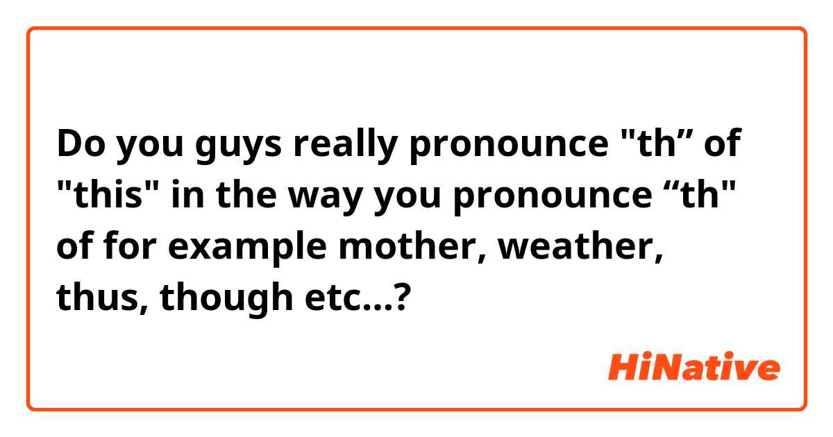Do you guys really pronounce "th” of "this" in the way you pronounce “th" of for example mother, weather, thus, though etc…?