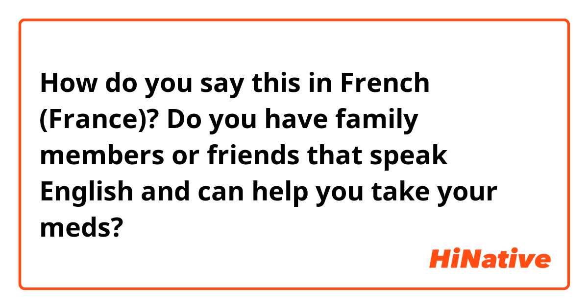 How do you say this in French (France)? Do you have family members or friends that speak English and can help you take your meds?