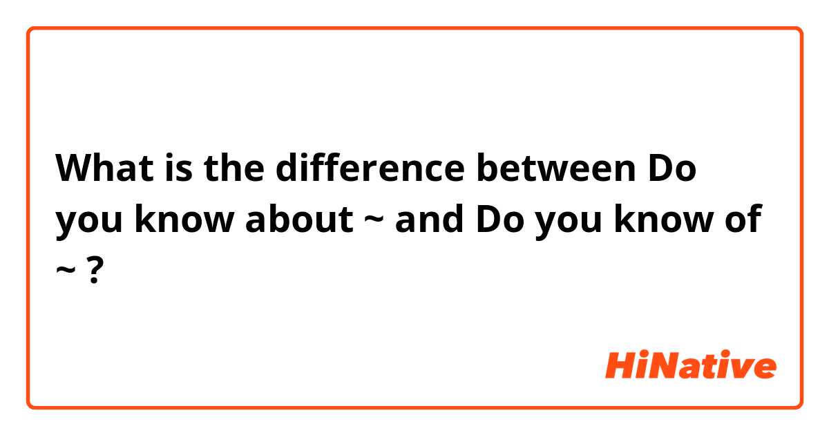 What is the difference between Do you know about ~ and Do you know of ~ ?