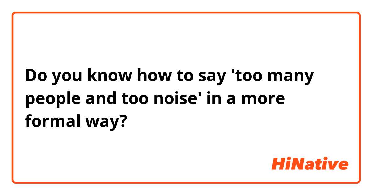 Do you know how to say 'too many people and too noise' in a more formal way?