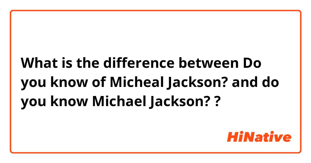 What is the difference between Do you know of Micheal Jackson? and do you know Michael Jackson? ?