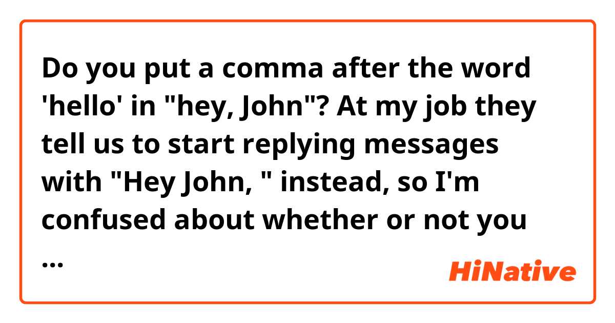 Do you put a comma after the word 'hello' in "hey, John"?

At my job they tell us to start replying messages with "Hey John, " instead, so I'm confused about whether or not you should do that.