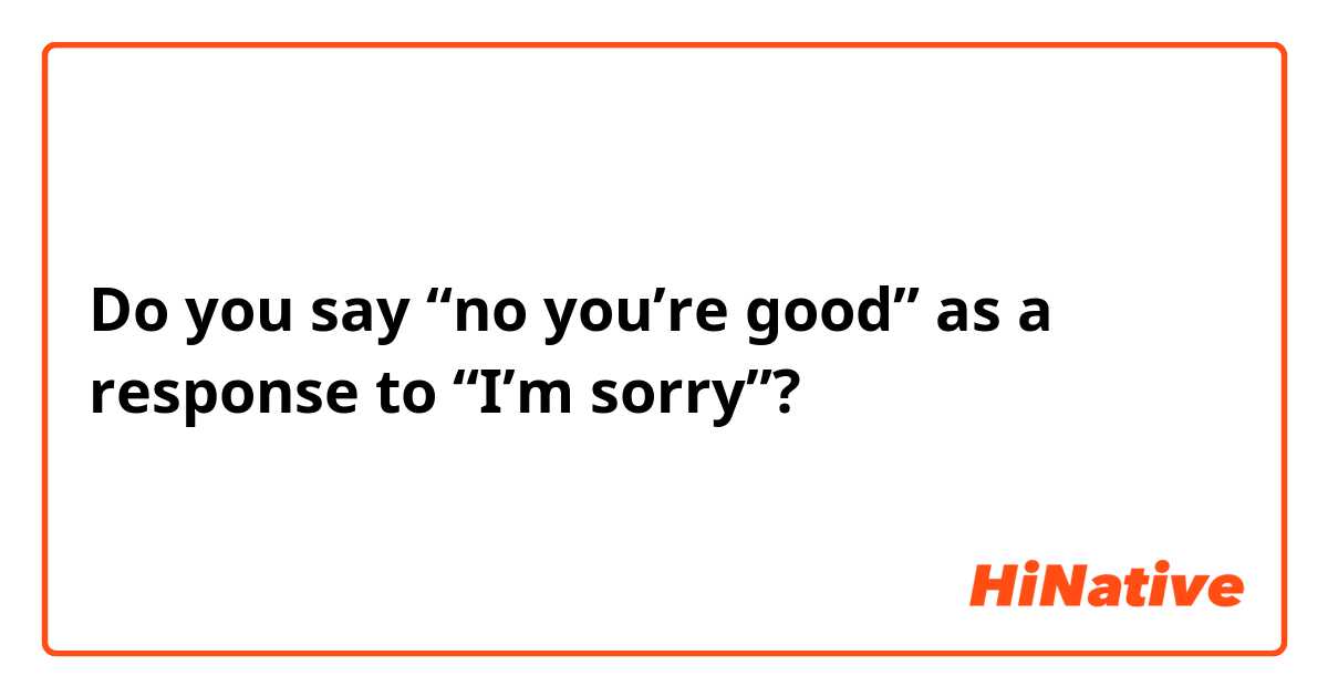 Do you say “no you’re good” as a response to “I’m sorry”?