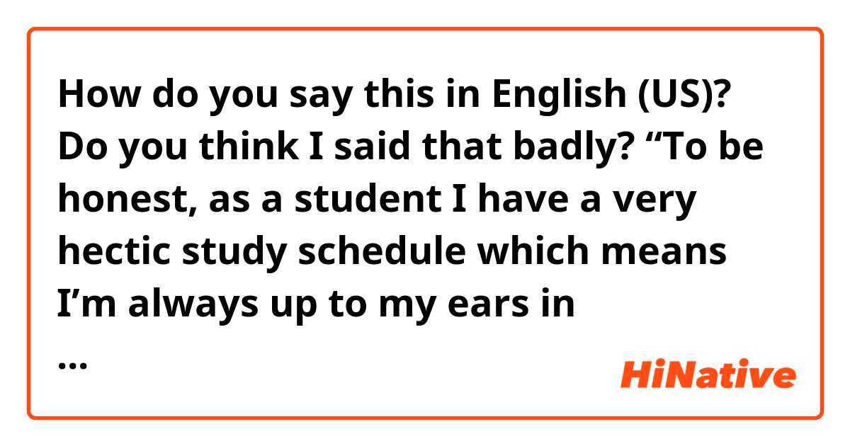 How do you say this in English (US)? Do you think I said that badly? “To be honest, as a student I have a very hectic study schedule which means I’m always up to my ears in homework and assignments.