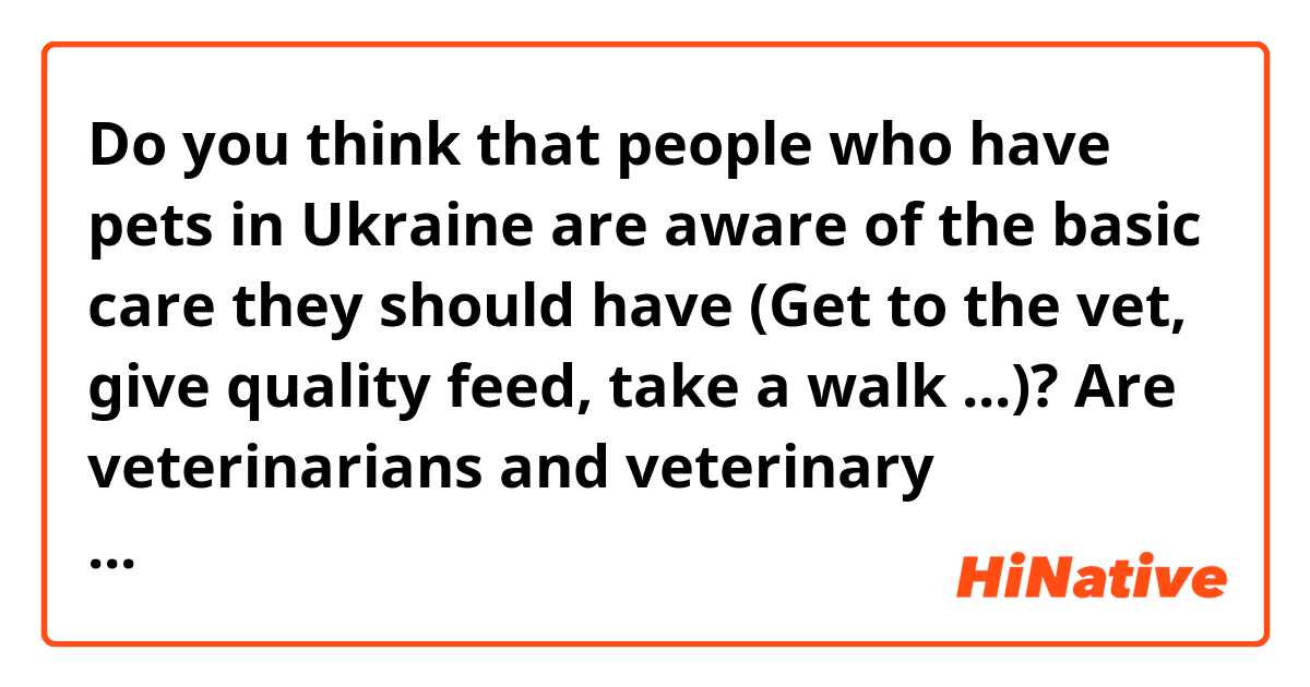 Do you think that people who have pets in Ukraine are aware of the basic care they should have (Get to the vet, give quality feed, take a walk ...)? Are veterinarians and veterinary medicine valued or undervalued in Ukraine? Are they seen as '' animal doctors '' or '' people who only think about making a profit ''?