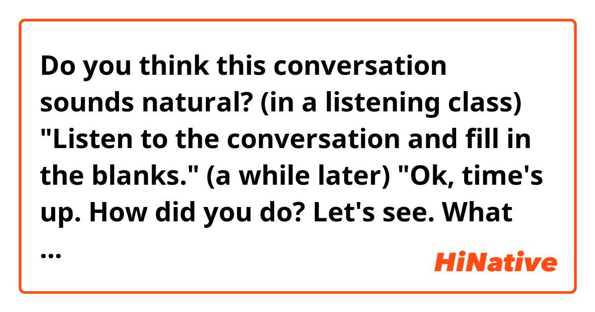 Do you think this conversation sounds natural? 

(in a listening class)

"Listen to the conversation and fill in the blanks."
(a while later)
"Ok, time's up. How did you do? Let's see. What was the phrase you caught for the first blank?" 

Thank you!
