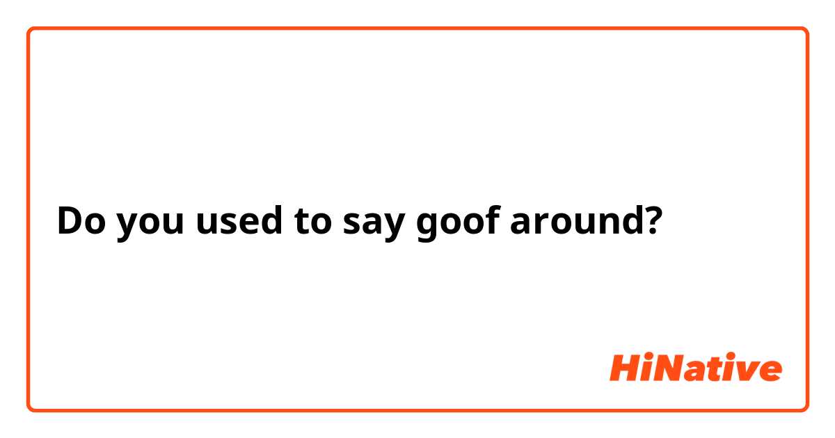 Do you used to say goof around?