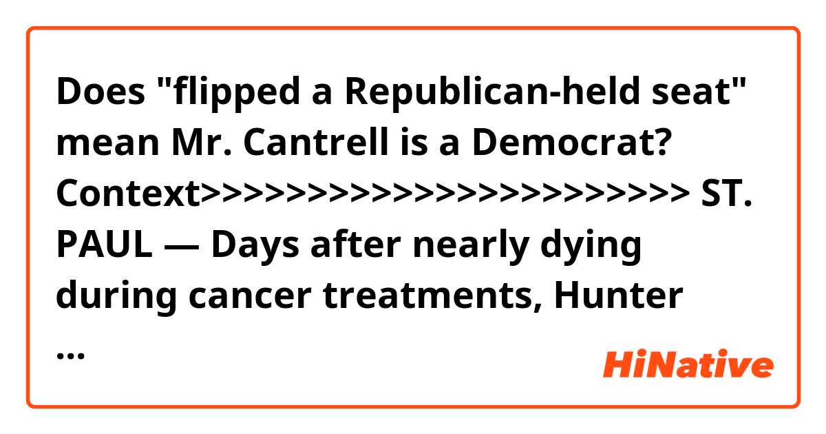 Does "flipped a Republican-held seat" mean Mr. Cantrell is a Democrat?

Context>>>>>>>>>>>>>>>>>>>>>>>
ST. PAUL — Days after nearly dying during cancer treatments, Hunter Cantrell, a 23-year-old university student, made what seemed a quixotic decision: He would run for the Minnesota House of Representatives to plead for affordable health care for all.

To the shock of nearly everyone, Mr. Cantrell flipped a Republican-held seat in the suburbs of the Twin Cities, and this month, he became one of nearly 1,700 candidates who took the seat of an incumbent in state legislatures across the nation.

The vast majority of the newcomers are Democrats, and as legislatures started new sessions this month, they were already shifting the debate in a number of states to liberal pledges made during their campaigns, including lowering health care costs, promoting gun control, and expanding access to college.
