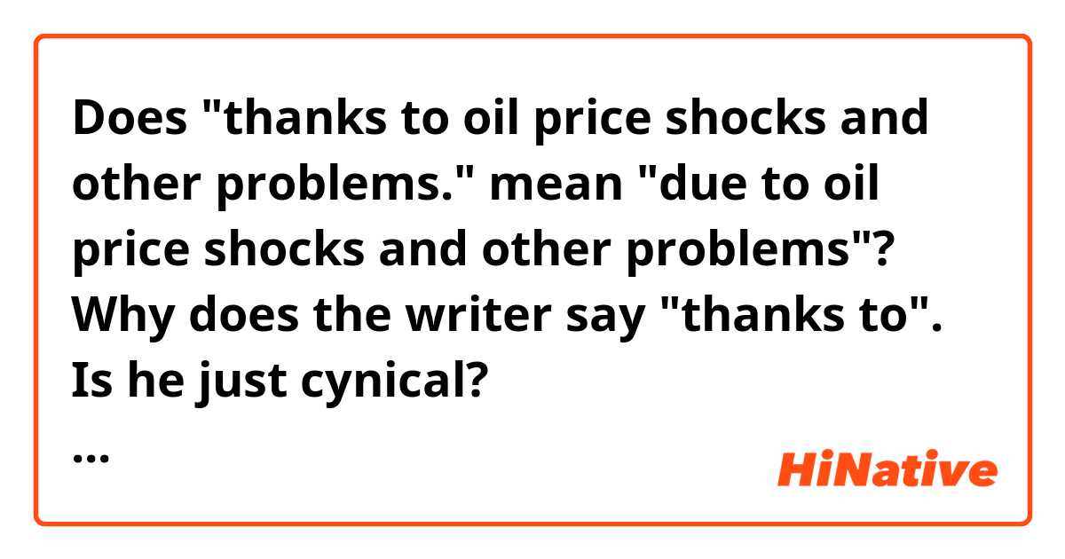Does "thanks to oil price shocks and other problems." mean "due to oil price shocks and other problems"?
Why does the writer say "thanks to".  Is he just cynical?

Context>>>>>>>>>>>>>>>>>>>>>>>>>>>>
Trump made another argument Aug. 23 on “Fox & Friends,” when he predicted that, if he were impeached, the stock market would plunge. People would be poorer financially, he warned on the Fox News program. But is he correct? It’s true that during the Watergate scandal, the value of stocks declined significantly. The uncertainty caused by the constitutional crisis that ultimately led to the articles of impeachment against Richard Nixon and his later resignation was one reason. But it’s also the case that the U.S. economy was in a bad period anyway, thanks to oil price shocks and other problems.
