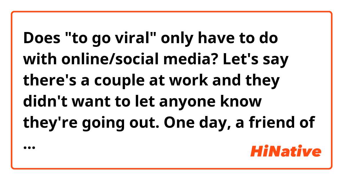 Does "to go viral" only have to do with online/social media?
Let's say there's a couple at work and they didn't want to let anyone know they're going out. One day, a friend of theirs found out they're dating. She spread rumors so everybody at work knows it.
In this situation, can you say "It went viral." although she didn't post it on social media?