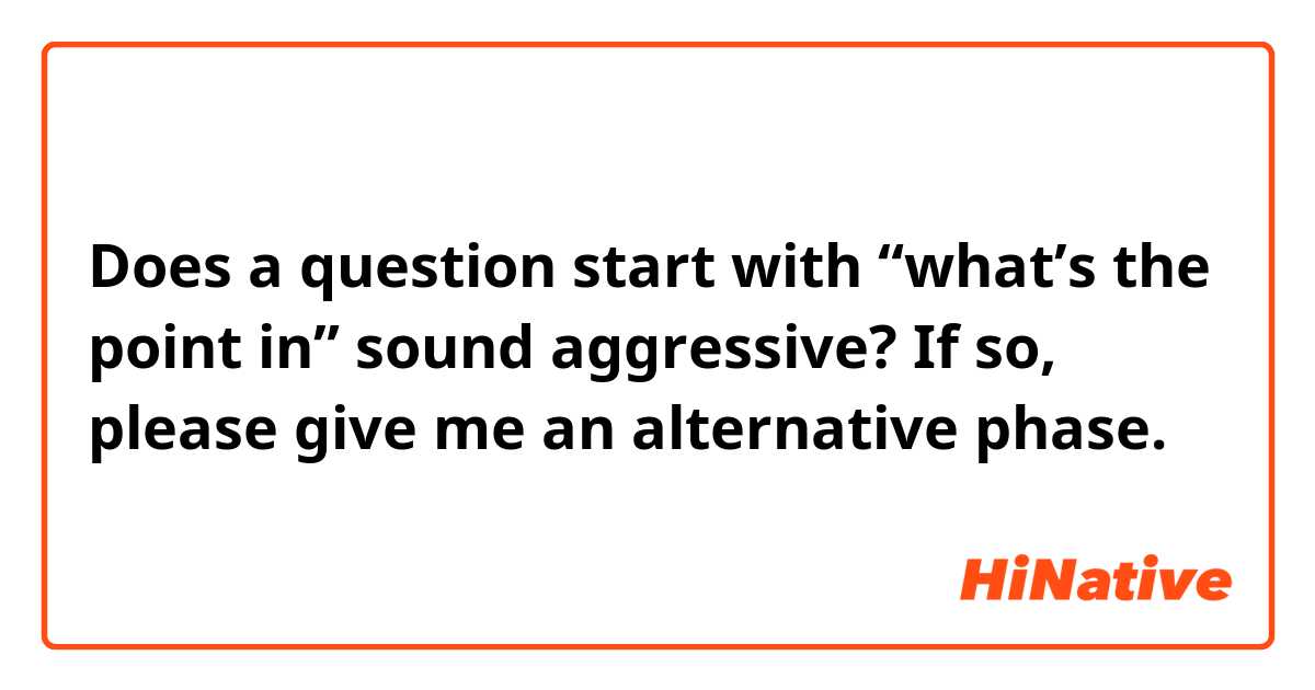 Does a question start with “what’s the point in” sound aggressive? If so, please give me an alternative phase. 