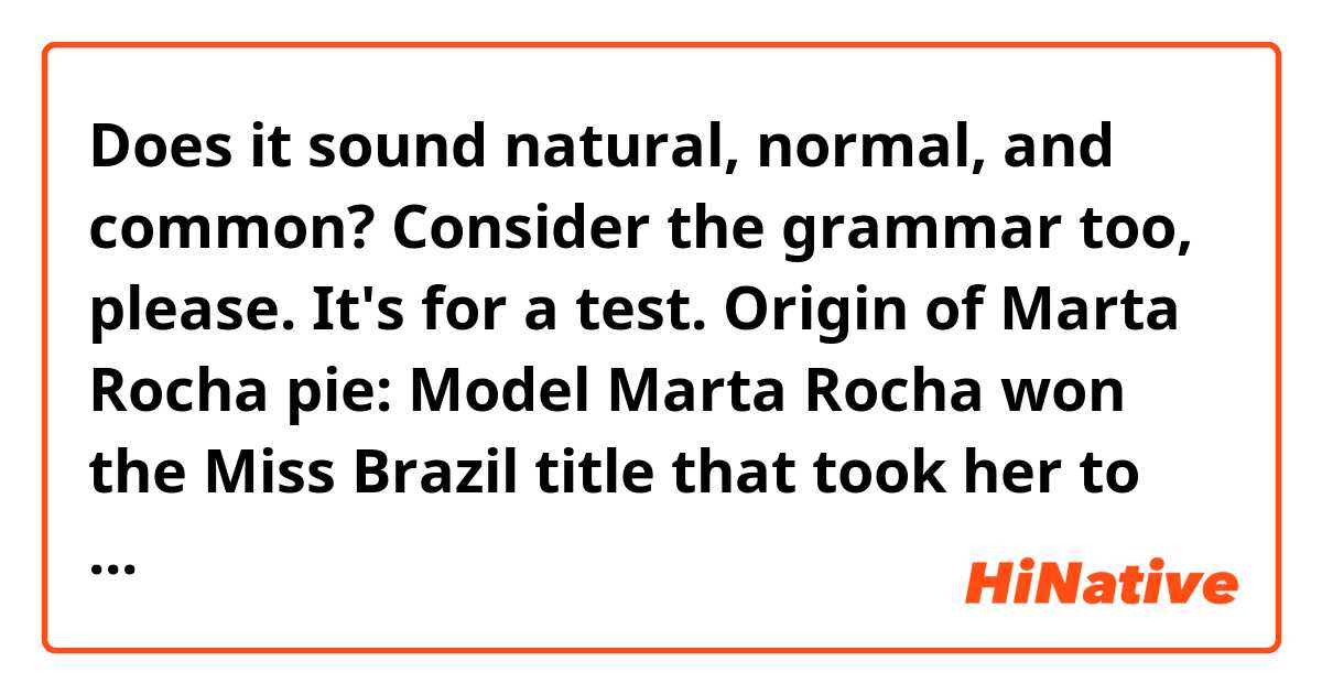 Does it sound natural, normal, and common?👇👇👇 Consider the grammar too, please. It's for a test😁.


Origin of Marta Rocha pie:

Model Marta Rocha won the Miss Brazil title that took her to the Miss Universe competition in 1954! Unfortunately, the Brazilian lost by two inches, which turned into a carnival march - "For two more inches, they passed the Bahian back".

Honored with a pie that has become a confectionery classic - famous Marta Rocha pie -, it was in Curitiba that Dair da Costa Terzado created a recipe in honor of Miss.

Among the layers, one has a special meaning.

A meringue disk that gives greater height than the other cakes represents two inches for which Miss Brazil didn't win the Miss Universe. She came in second place but became a national beauty reference.

According to the legend, that story was an invention of a journalist to comfort Brazilians who got them hopes upon the victory - Martha authorized the version.

Dair says that she was inspired by Martha Rocha's white skin, curly hair, and beautiful blue eyes to create the pie.