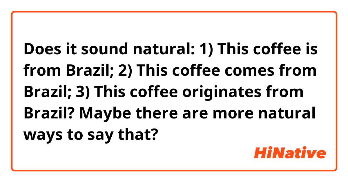 Does it sound natural:
1) This coffee is from Brazil;
2) This coffee comes from Brazil;
3) This coffee originates from Brazil?

Maybe there are more natural ways to say that?