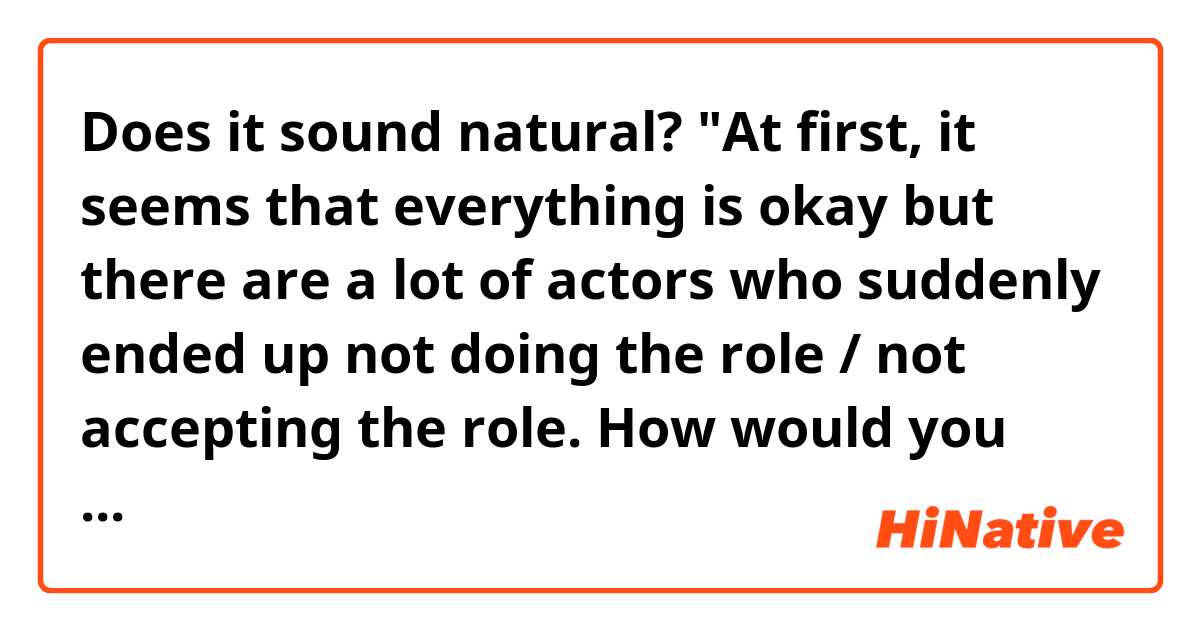 Does it sound natural?

"At first, it seems that everything is okay but there are a lot of actors who suddenly ended up not doing the role / not accepting the role.
How would you know what's inside the actor?"