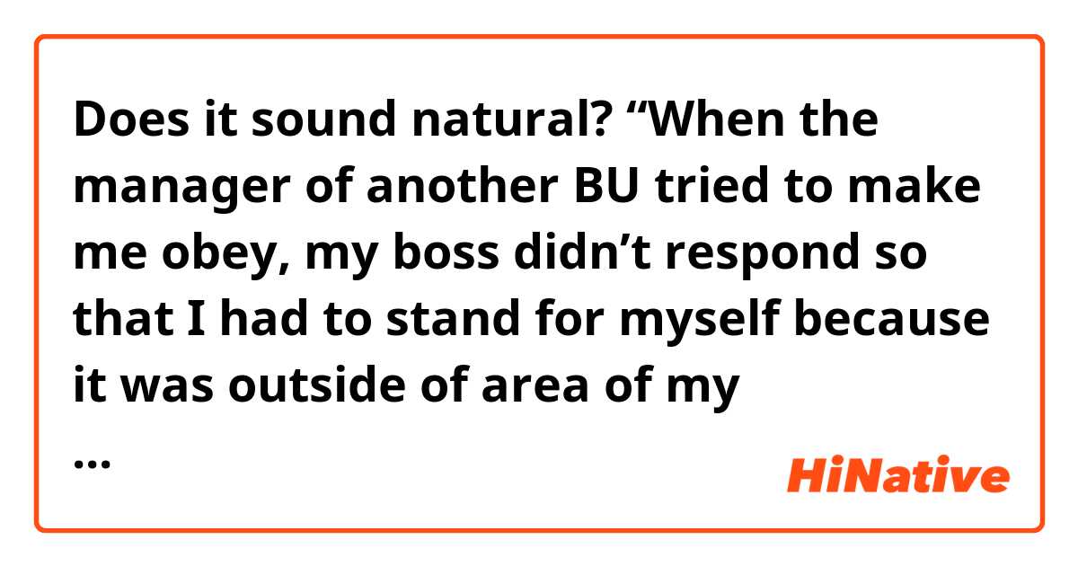 Does it sound natural?

“When the manager of another BU tried to make me obey, my boss didn’t respond so that I had to stand for myself because it was outside of area of my responsibility.“