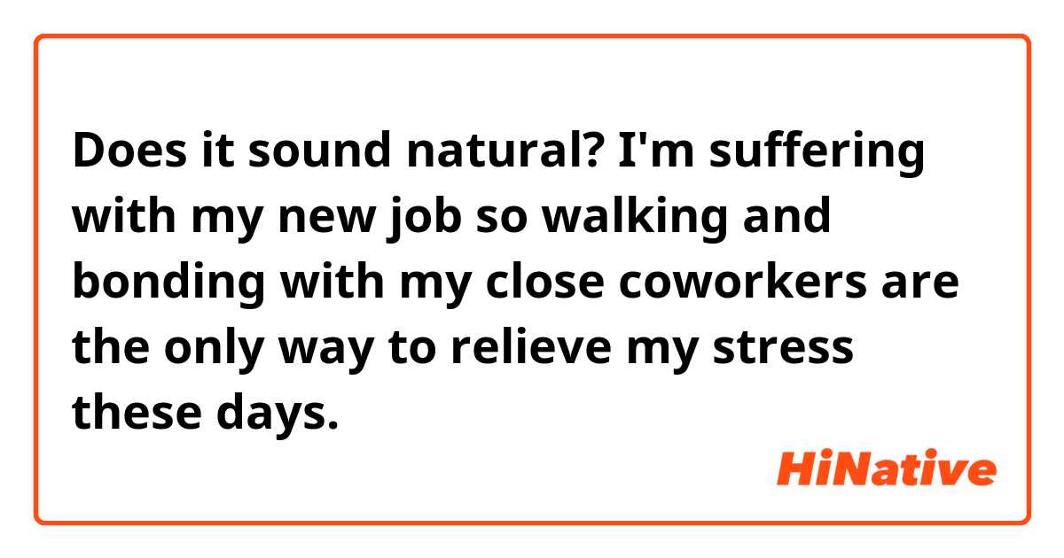 Does it sound natural?

I'm suffering with my new job so walking and bonding with my close coworkers are the only way to relieve my stress these days.