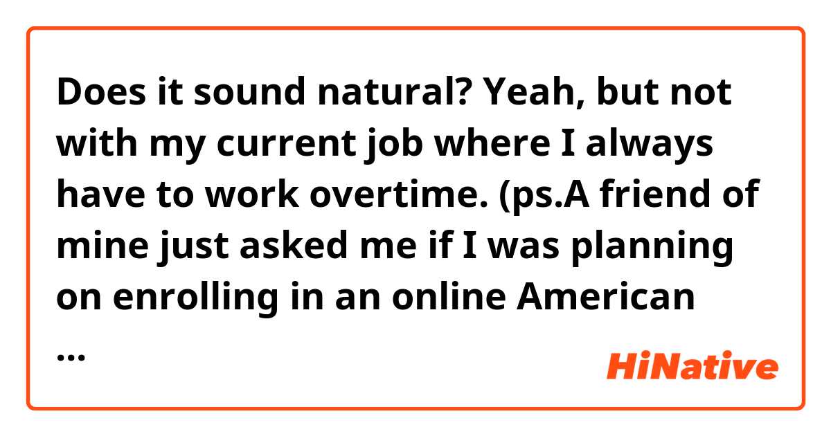 Does it sound natural?

Yeah, but not with my current job where I always have to work overtime.

(ps.A friend of mine just asked me if I was planning on enrolling in an online American university “University of the People”. Above is my response.)