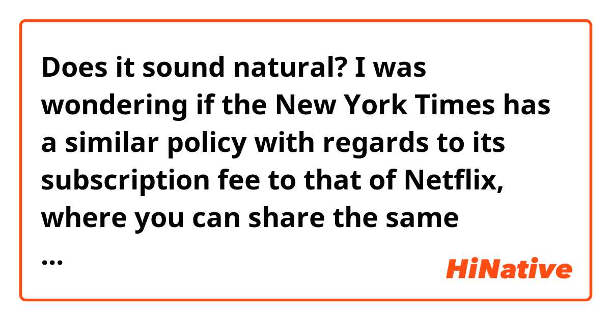 Does it sound natural?
I was wondering if the New York Times has a similar policy with regards to its subscription fee to that of Netflix, where you can share the same account with your friends instead of paying the whole subscription fee yourself.
