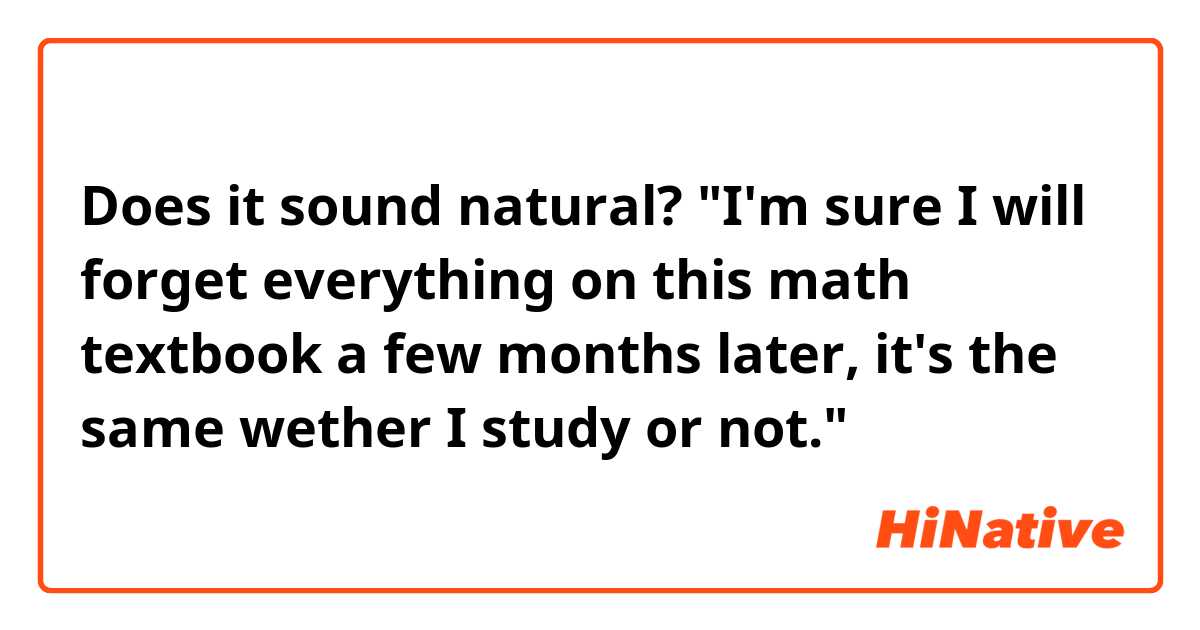 Does it sound natural?
"I'm sure I will forget everything on this math textbook a few months later, it's the same wether I study or not."