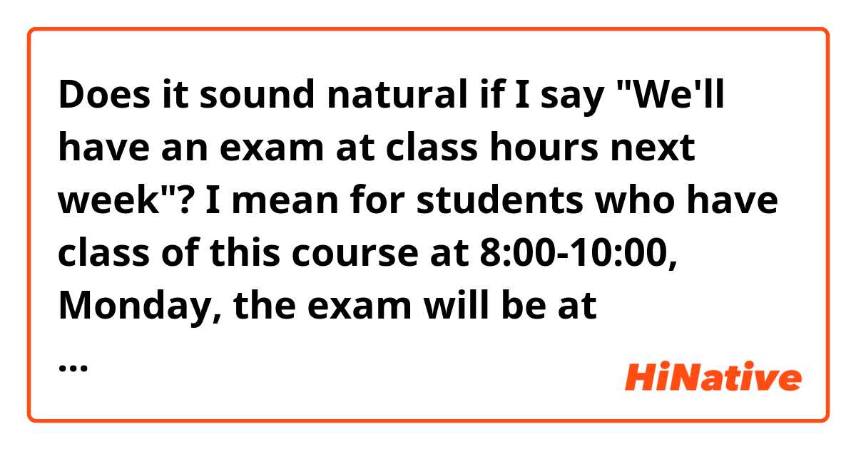 Does it sound natural if I say "We'll have an exam at class hours next week"? I mean for students who have class of this course at 8:00-10:00, Monday, the exam will be at 8:00-10:00, Monday, and for those who have class of this course at 14:00-16:00, Tuesday, the exam will be at 14:00-16:00, Tuesday... 