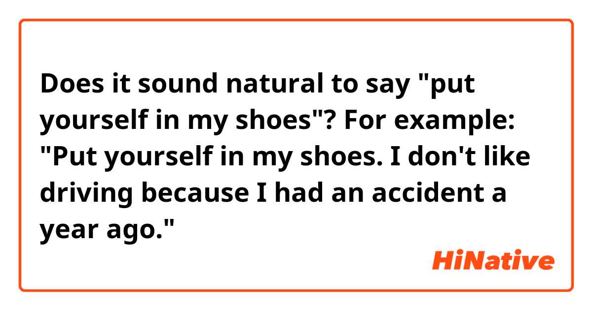 Does it sound natural to say "put yourself in my shoes"? 
For example: 
"Put yourself in my shoes. I don't like driving because I had an accident a year ago."