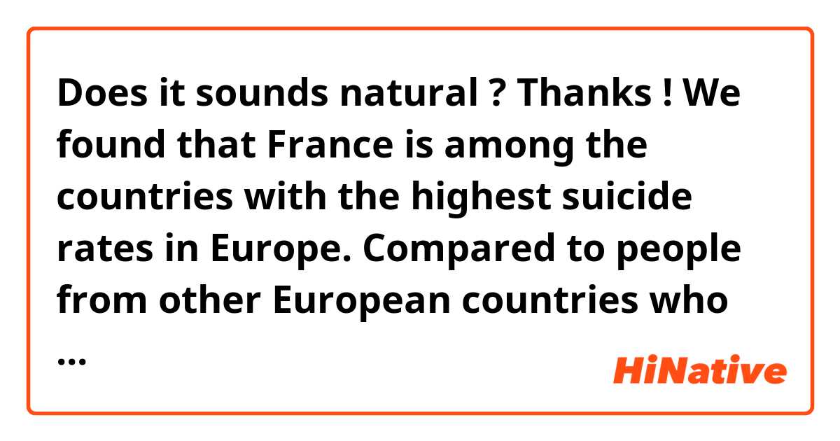 Does it sounds natural ? Thanks !
We found that France is among the countries with the highest suicide rates in Europe. Compared to people from other European countries who think more about suicide, the French are more likely to act. One of the possible changes that may have contributed to this situation is the outbreak of the COVID-19 pandemic. The abysmal job market, the frequent lockdown, the fear of virus, all the side effects of the pandemic are affecting people’s mood. With the exception of impact of the COVID-19 outbreak, there are also many reasons for psychological distress: loneliness, difficulties in work, school, marital relationships, family factors, physical disabilities, harassment, and so on… Or maybe the climate changes and the declining purchasing power.