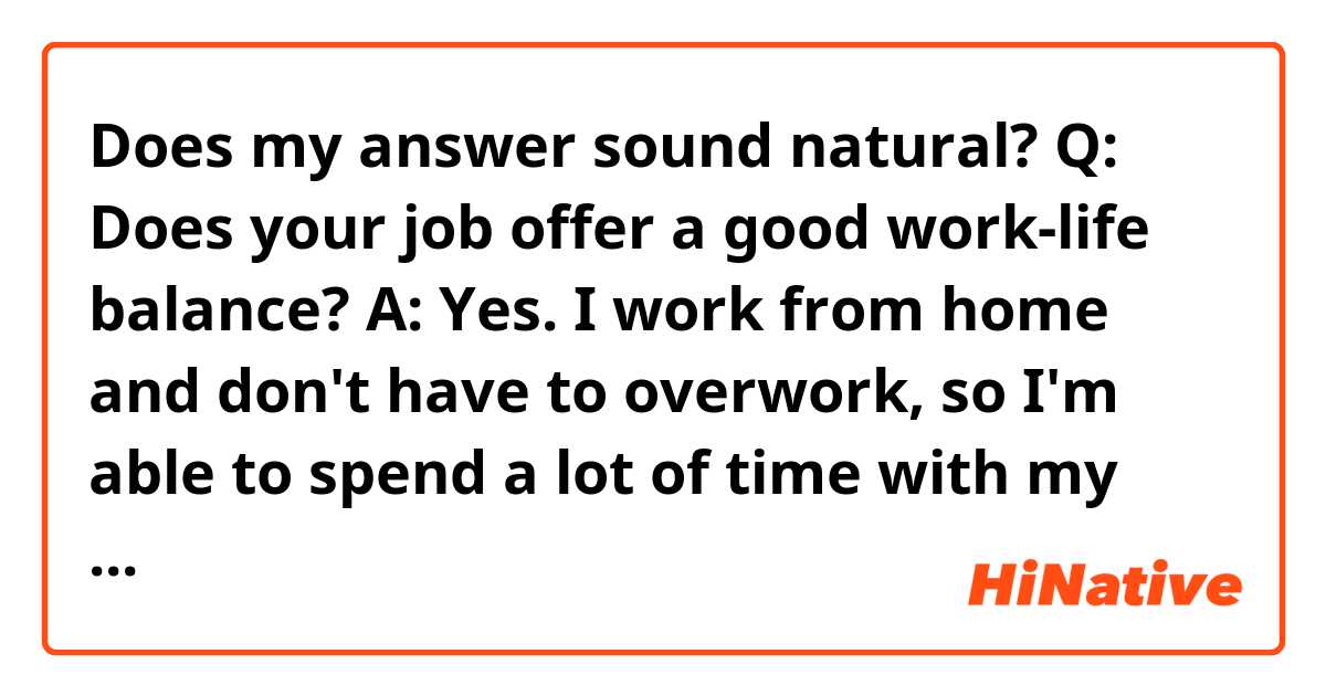 Does my answer sound natural?

Q: Does your job offer a good work-life balance?

A: Yes. I work from home and don't have to overwork, so I'm able to spend a lot of time with my family. I had to work overtime almost every day when I worked at a previous company, so I sometimes arrived home at 12 p.m. That's why I appreciate my current company.